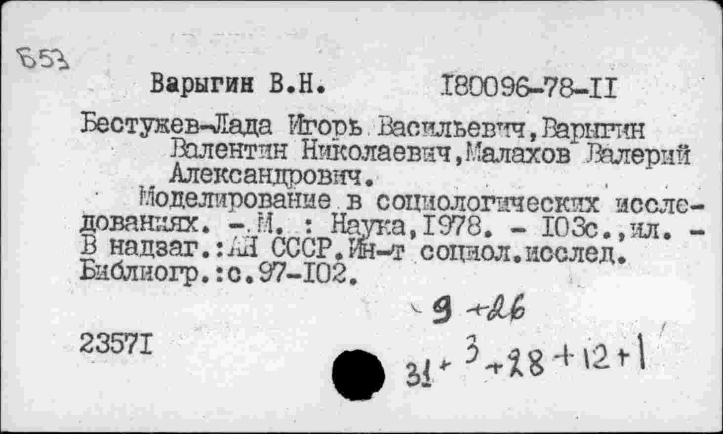 ﻿Варыгин В.Н. .180096-78-11
Бестужев-Лада Игорь Васильевич,Варнгнн Валентин Николаевич,Малахов Валерий
, Александрович.
Моделирование в социологических исследованиях. -,М. : Наука,1978. - 103с.,ил. -в надзаг.:^! СССР.Ин-т соцнол. иослед. Библиогр.:с.97-102.
< 5
23571	3